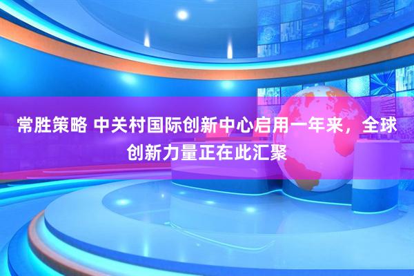 常胜策略 中关村国际创新中心启用一年来，全球创新力量正在此汇聚
