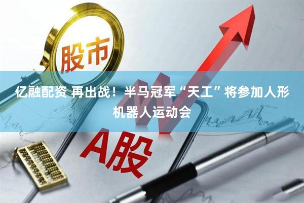 亿融配资 再出战！半马冠军“天工”将参加人形机器人运动会