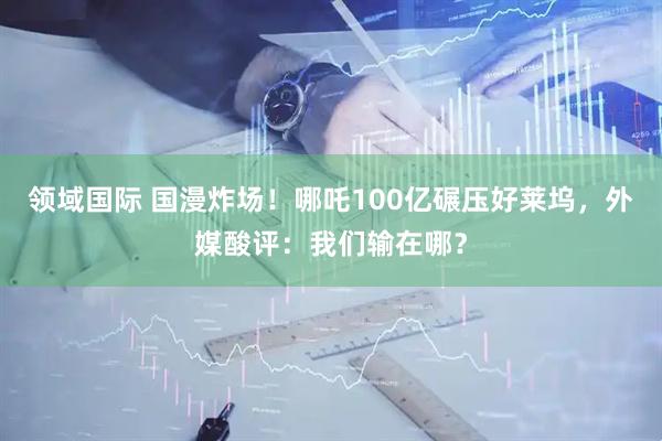 领域国际 国漫炸场！哪吒100亿碾压好莱坞，外媒酸评：我们输在哪？