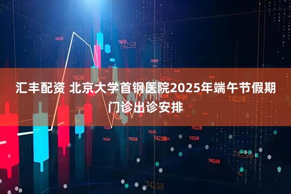 汇丰配资 北京大学首钢医院2025年端午节假期门诊出诊安排