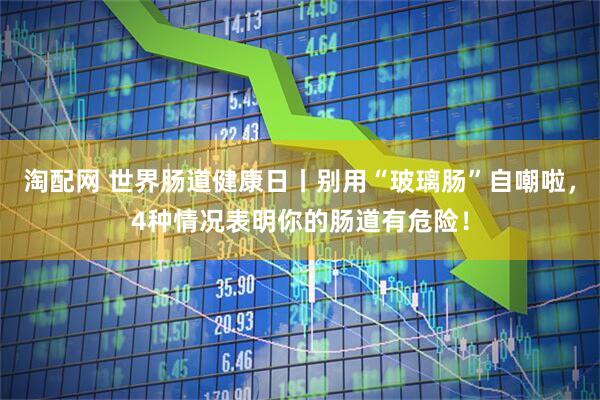 淘配网 世界肠道健康日丨别用“玻璃肠”自嘲啦，4种情况表明你的肠道有危险！