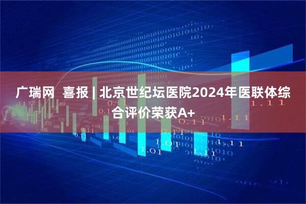 广瑞网  喜报 | 北京世纪坛医院2024年医联体综合评价荣获A+