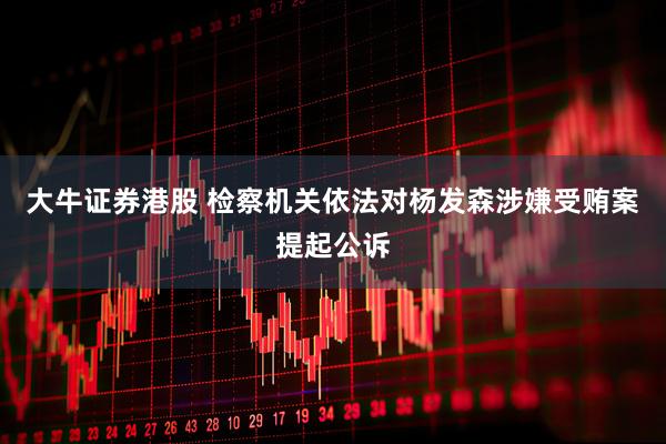 大牛证券港股 检察机关依法对杨发森涉嫌受贿案提起公诉