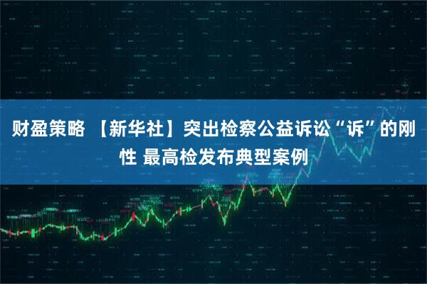 财盈策略 【新华社】突出检察公益诉讼“诉”的刚性 最高检发布典型案例