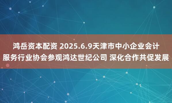 鸿岳资本配资 2025.6.9天津市中小企业会计服务行业协会参观鸿达世纪公司 深化合作共促发展