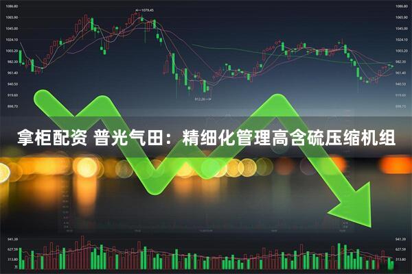 拿柜配资 普光气田：精细化管理高含硫压缩机组