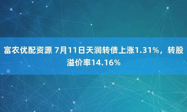 富农优配资源 7月11日天润转债上涨1.31%，转股溢价率14.16%
