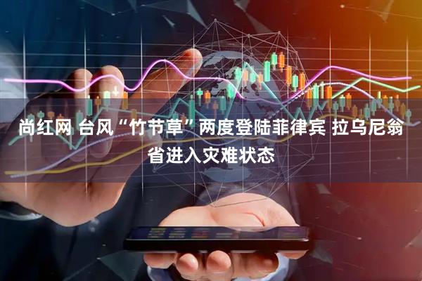 尚红网 台风“竹节草”两度登陆菲律宾 拉乌尼翁省进入灾难状态