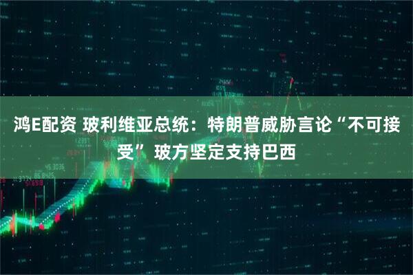 鸿E配资 玻利维亚总统：特朗普威胁言论“不可接受” 玻方坚定支持巴西
