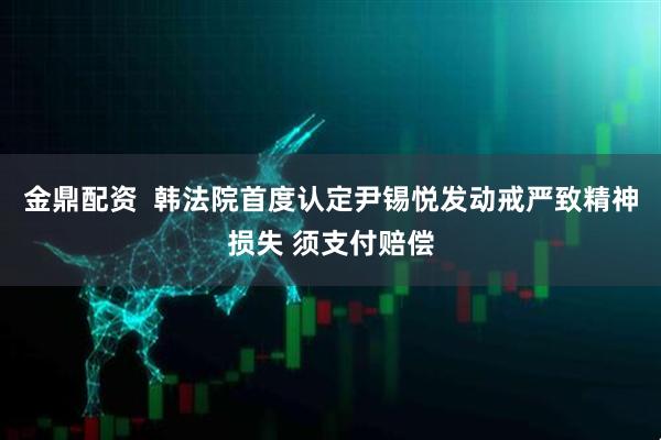 金鼎配资  韩法院首度认定尹锡悦发动戒严致精神损失 须支付赔偿