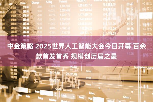 中金策略 2025世界人工智能大会今日开幕 百余款首发首秀 规模创历届之最