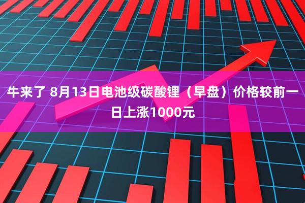 牛来了 8月13日电池级碳酸锂（早盘）价格较前一日上涨1000元
