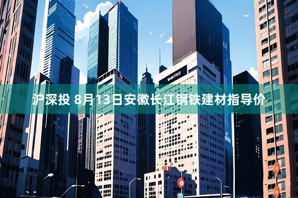沪深投 8月13日安徽长江钢铁建材指导价
