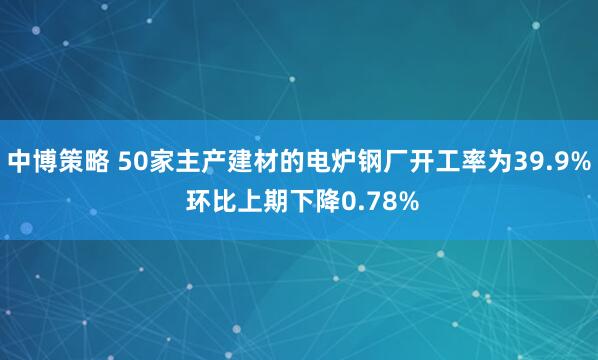 中博策略 50家主产建材的电炉钢厂开工率为39.9% 环比上期下降0.78%
