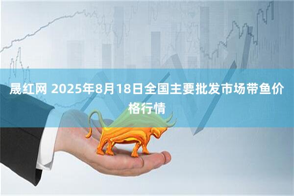 晟红网 2025年8月18日全国主要批发市场带鱼价格行情