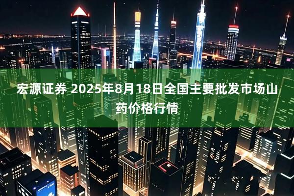 宏源证券 2025年8月18日全国主要批发市场山药价格行情