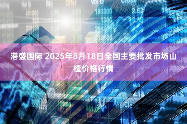 港盛国际 2025年8月18日全国主要批发市场山楂价格行情