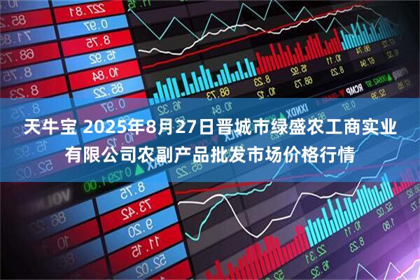 天牛宝 2025年8月27日晋城市绿盛农工商实业有限公司农副产品批发市场价格行情