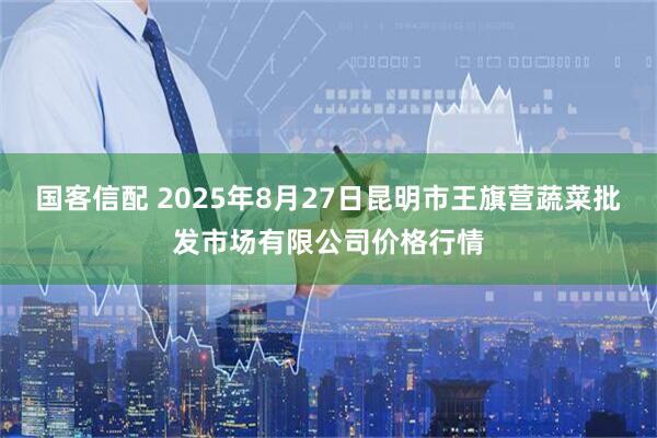 国客信配 2025年8月27日昆明市王旗营蔬菜批发市场有限公司价格行情
