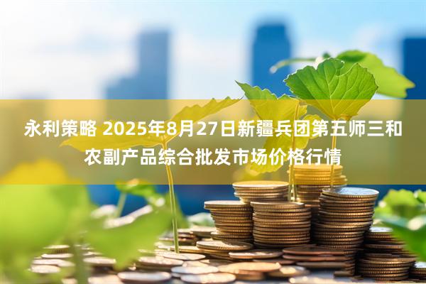 永利策略 2025年8月27日新疆兵团第五师三和农副产品综合批发市场价格行情