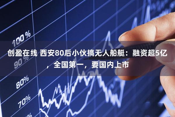 创盈在线 西安80后小伙搞无人船艇：融资超5亿，全国第一，要国内上市