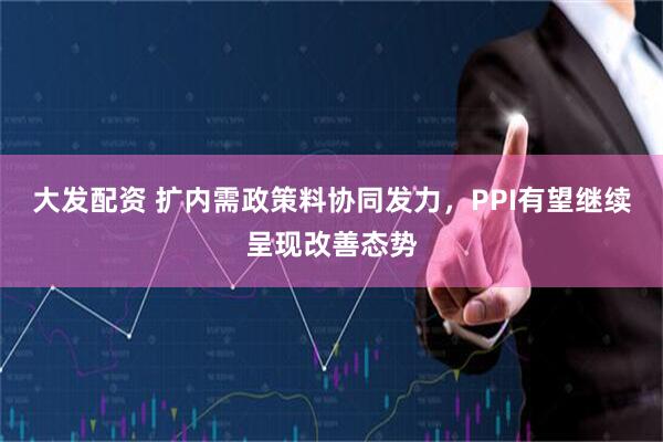 大发配资 扩内需政策料协同发力，PPI有望继续呈现改善态势