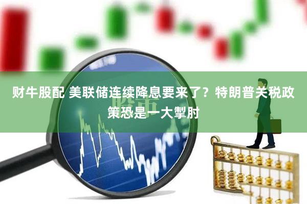 财牛股配 美联储连续降息要来了？特朗普关税政策恐是一大掣肘