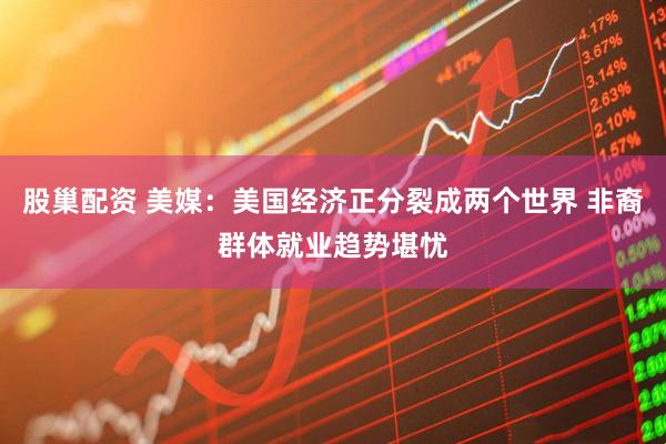 股巢配资 美媒：美国经济正分裂成两个世界 非裔群体就业趋势堪忧