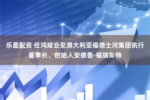 乐盈配资 任鸿斌会见澳大利亚福德士河集团执行董事长、创始人安德鲁·福瑞斯特