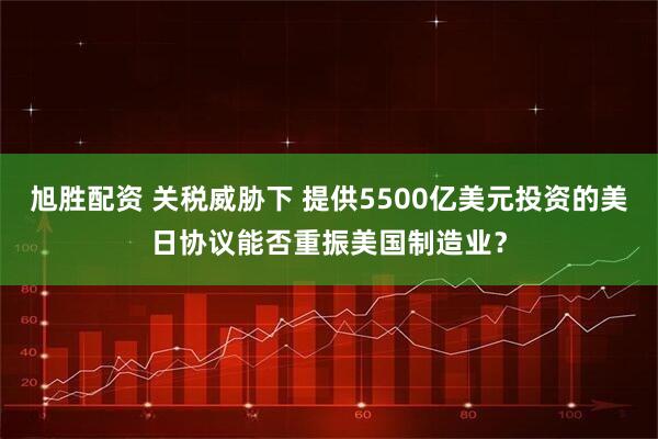 旭胜配资 关税威胁下 提供5500亿美元投资的美日协议能否重振美国制造业？