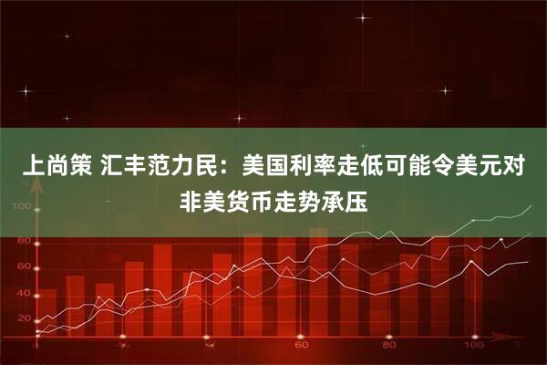 上尚策 汇丰范力民：美国利率走低可能令美元对非美货币走势承压