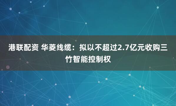 港联配资 华菱线缆：拟以不超过2.7亿元收购三竹智能控制权