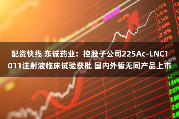 配资快线 东诚药业：控股子公司225Ac-LNC1011注射液临床试验获批 国内外暂无同产品上市