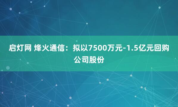 启灯网 烽火通信：拟以7500万元-1.5亿元回购公司股份