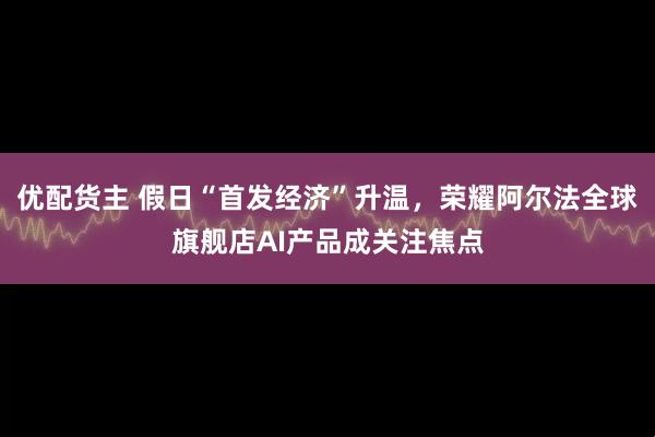 优配货主 假日“首发经济”升温,荣耀阿尔法全球旗舰店AI产品成关注焦点