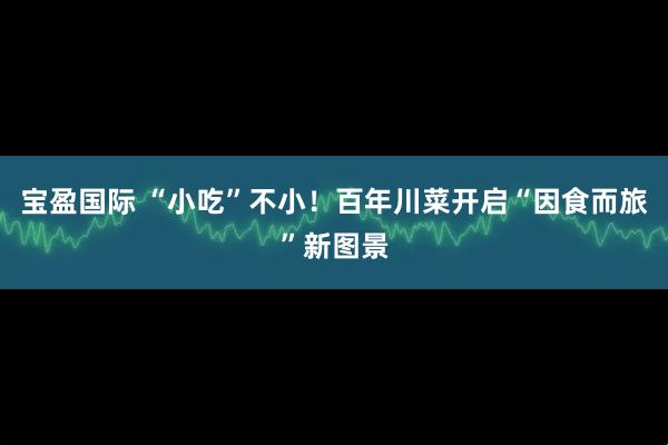 宝盈国际 “小吃”不小！百年川菜开启“因食而旅”新图景