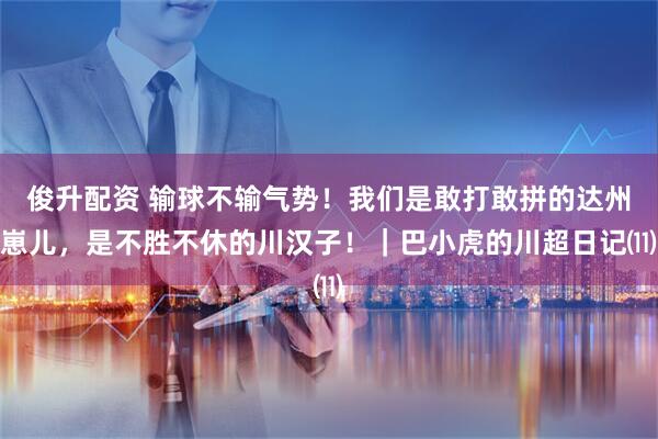 俊升配资 输球不输气势！我们是敢打敢拼的达州崽儿，是不胜不休的川汉子！｜巴小虎的川超日记⑾