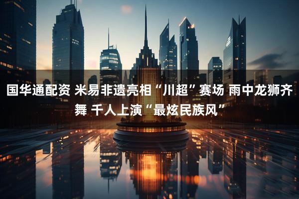 国华通配资 米易非遗亮相“川超”赛场 雨中龙狮齐舞 千人上演“最炫民族风”