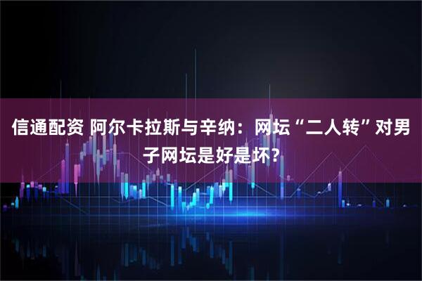 信通配资 阿尔卡拉斯与辛纳：网坛“二人转”对男子网坛是好是坏？