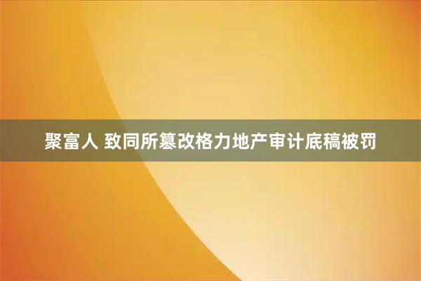 聚富人 致同所篡改格力地产审计底稿被罚