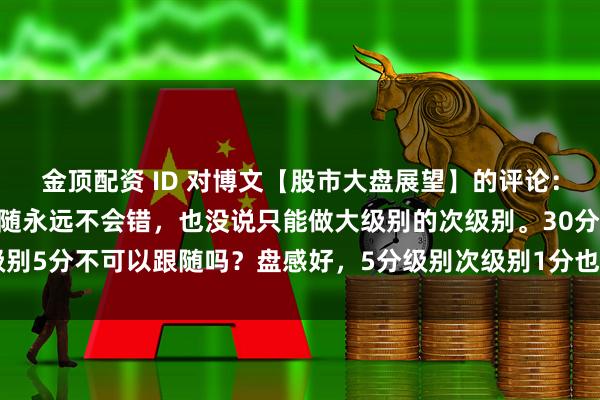 金顶配资 ID 对博文【股市大盘展望】的评论："娇说次级别跟随永远不会错，也没说只能做大级别的次级别。30分次级别5分不可以跟随吗？盘感好，5分级别次级别1分也可以跟随呀。明白当下走势在大