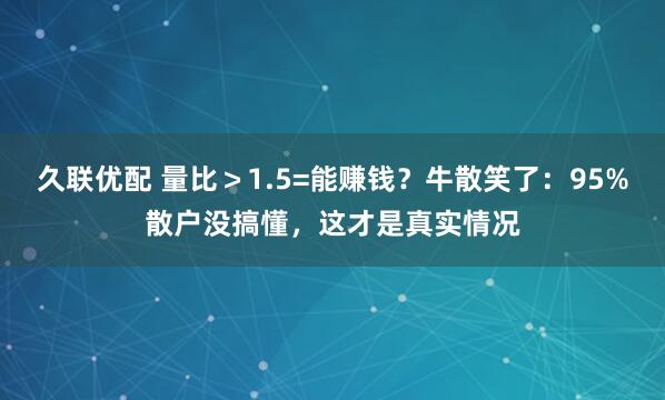 久联优配 量比>1.5=能赚钱?牛散笑了:95%散户没搞懂,这才是真实情况