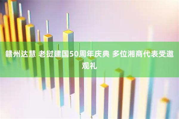 赣州达慧 老挝建国50周年庆典 多位湘商代表受邀观礼