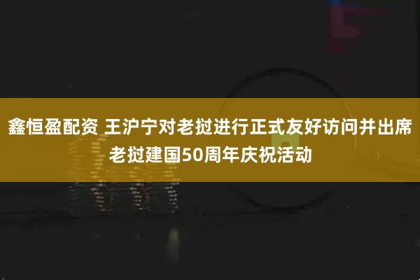 鑫恒盈配资 王沪宁对老挝进行正式友好访问并出席老挝建国50周年庆祝活动