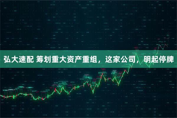 弘大速配 筹划重大资产重组,这家公司,明起停牌