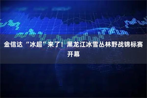金信达 “冰超”来了！黑龙江冰雪丛林野战锦标赛开幕