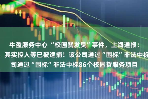 牛盈服务中心 “校园餐发臭”事件,上海通报:拟吊销绿捷公司证照,其实控人等已被逮捕!该公司通过“围标”非法中标86个校园餐服务项目
