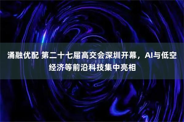 涌融优配 第二十七届高交会深圳开幕,AI与低空经济等前沿科技集中亮相