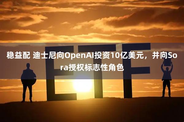稳益配 迪士尼向OpenAI投资10亿美元,并向Sora授权标志性角色