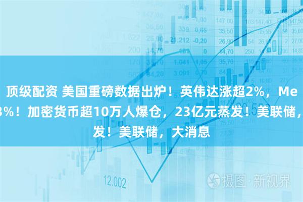 顶级配资 美国重磅数据出炉！英伟达涨超2%，Meta涨超3%！加密货币超10万人爆仓，23亿元蒸发！美联储，大消息